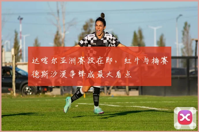 达喀尔亚洲赛段在即，红牛与梅赛德斯沙漠争锋成最大看点