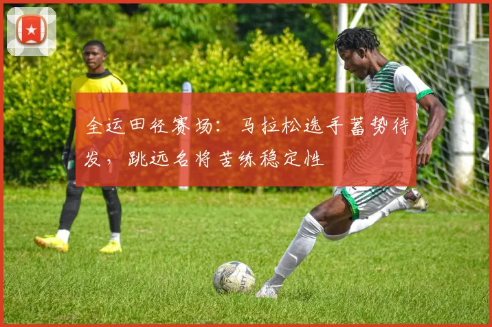 全运田径赛场：马拉松选手蓄势待发，跳远名将苦练稳定性
