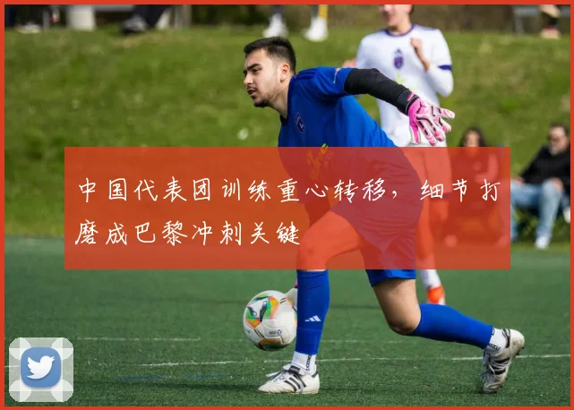 中国代表团训练重心转移，细节打磨成巴黎冲刺关键