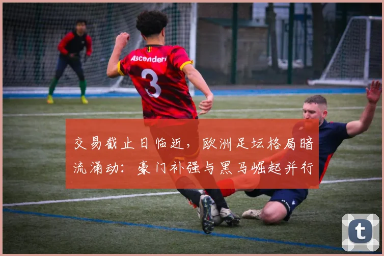 交易截止日临近，欧洲足坛格局暗流涌动：豪门补强与黑马崛起并行