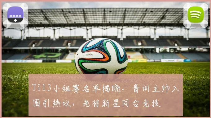 Ti13小组赛名单揭晓，青训主帅入围引热议，老将新星同台竞技