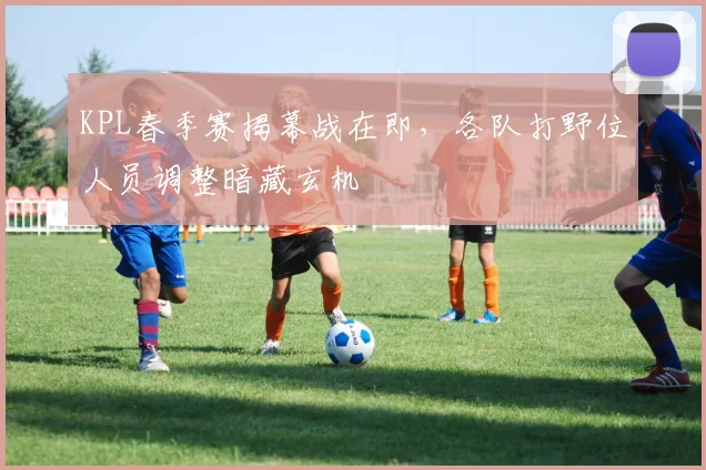 KPL春季赛揭幕战在即，各队打野位人员调整暗藏玄机