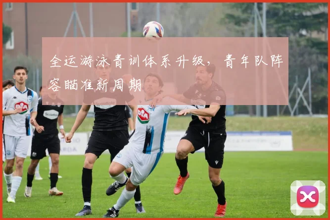 全运游泳青训体系升级，青年队阵容瞄准新周期