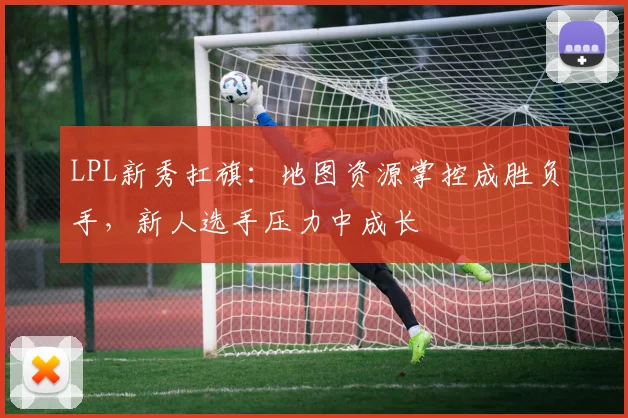 LPL新秀扛旗：地图资源掌控成胜负手，新人选手压力中成长