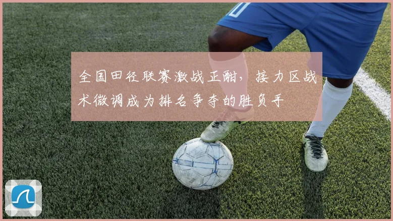 全国田径联赛激战正酣，接力区战术微调成为排名争夺的胜负手