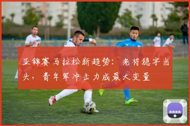 亚锦赛马拉松新趋势：老将稳字当头，青年军冲击力成最大变量