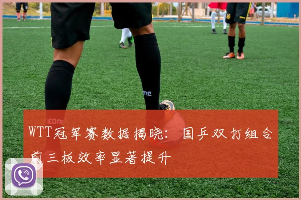 WTT冠军赛数据揭晓：国乒双打组合前三板效率显著提升