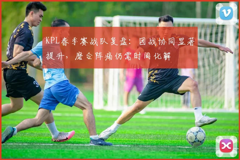 KPL春季赛战队复盘：团战协同显著提升，磨合阵痛仍需时间化解