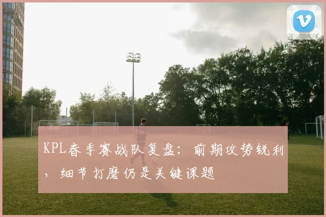 KPL春季赛战队复盘：前期攻势锐利，细节打磨仍是关键课题