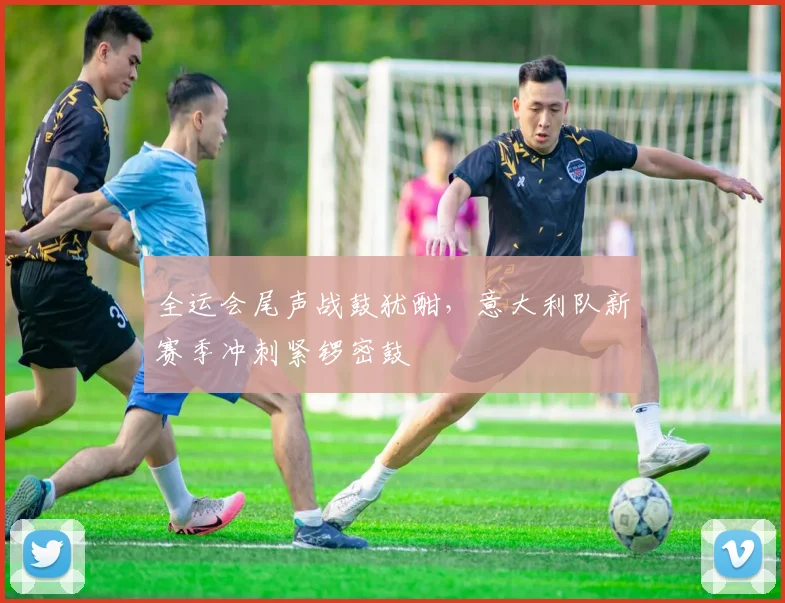 全运会尾声战鼓犹酣，意大利队新赛季冲刺紧锣密鼓