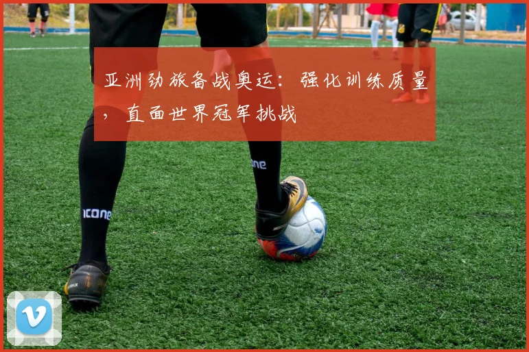 亚洲劲旅备战奥运：强化训练质量，直面世界冠军挑战