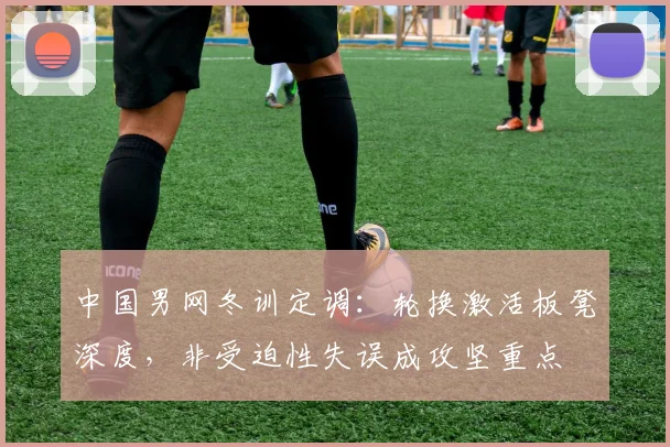 中国男网冬训定调：轮换激活板凳深度，非受迫性失误成攻坚重点