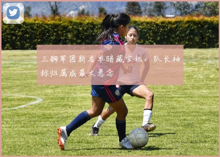三狮军团新名单暗藏玄机，队长袖标归属成最大悬念