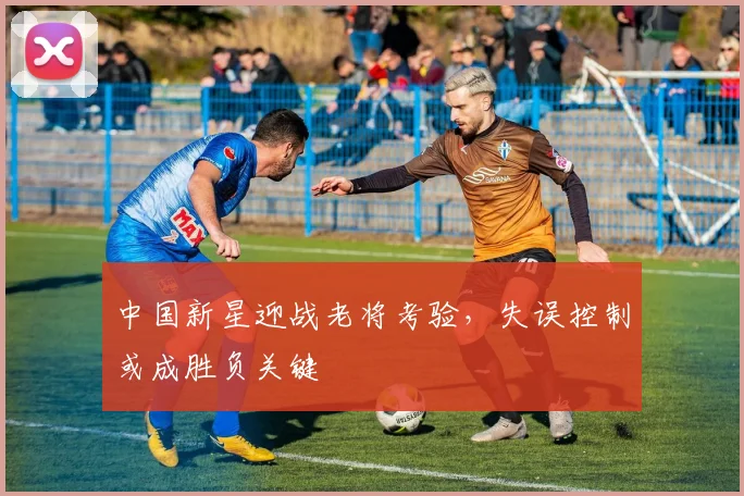 中国新星迎战老将考验，失误控制或成胜负关键