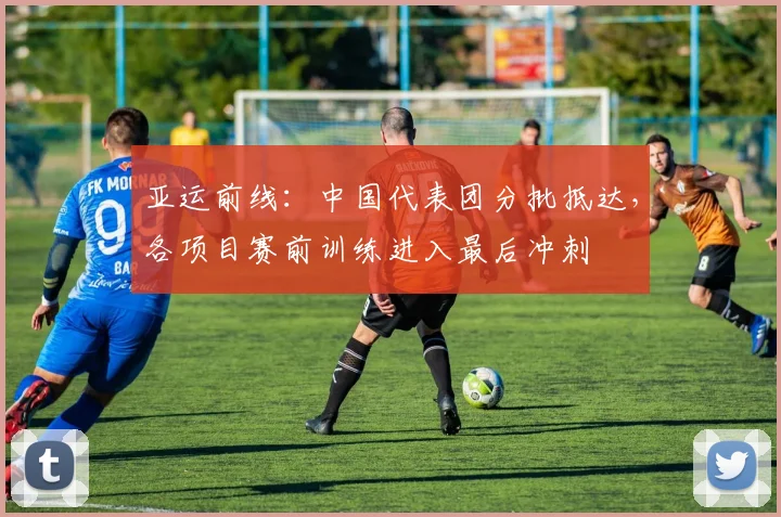 亚运前线：中国代表团分批抵达，各项目赛前训练进入最后冲刺