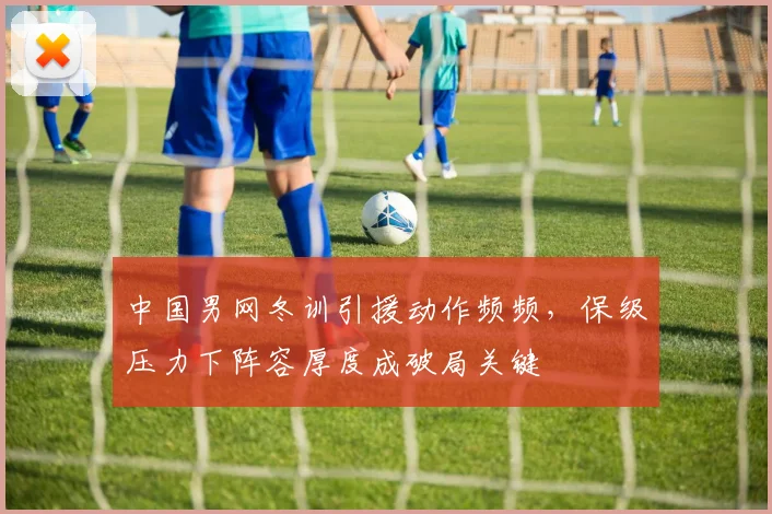 中国男网冬训引援动作频频，保级压力下阵容厚度成破局关键