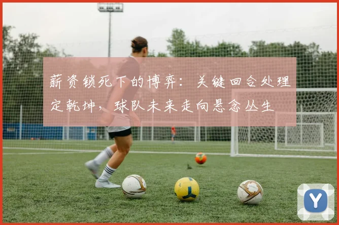 薪资锁死下的博弈：关键回合处理定乾坤，球队未来走向悬念丛生