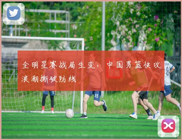 全明星赛战局生变，中国男篮快攻浪潮撕破防线