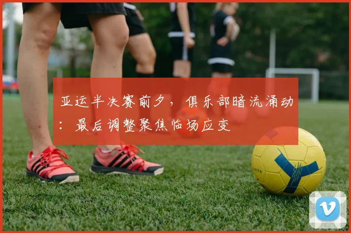 亚运半决赛前夕，俱乐部暗流涌动：最后调整聚焦临场应变