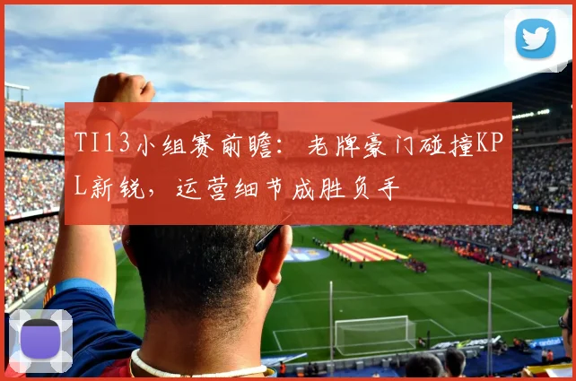 TI13小组赛前瞻：老牌豪门碰撞KPL新锐，运营细节成胜负手