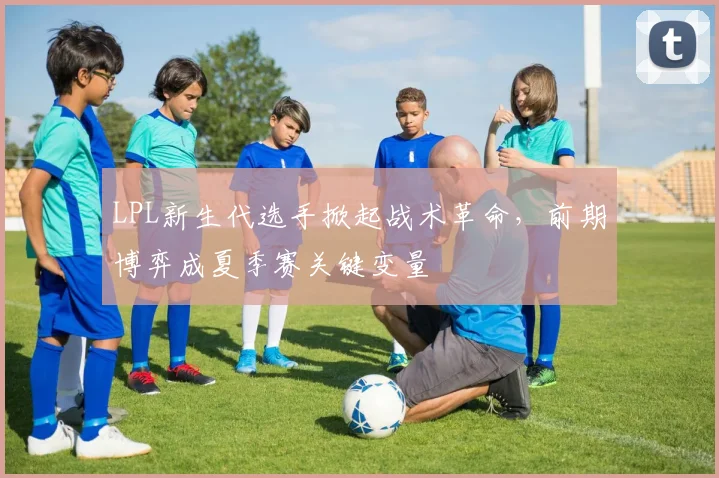 LPL新生代选手掀起战术革命，前期博弈成夏季赛关键变量