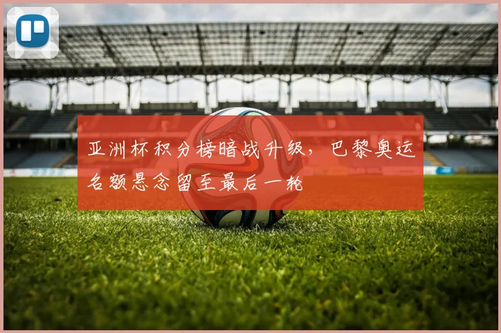 亚洲杯积分榜暗战升级，巴黎奥运名额悬念留至最后一轮