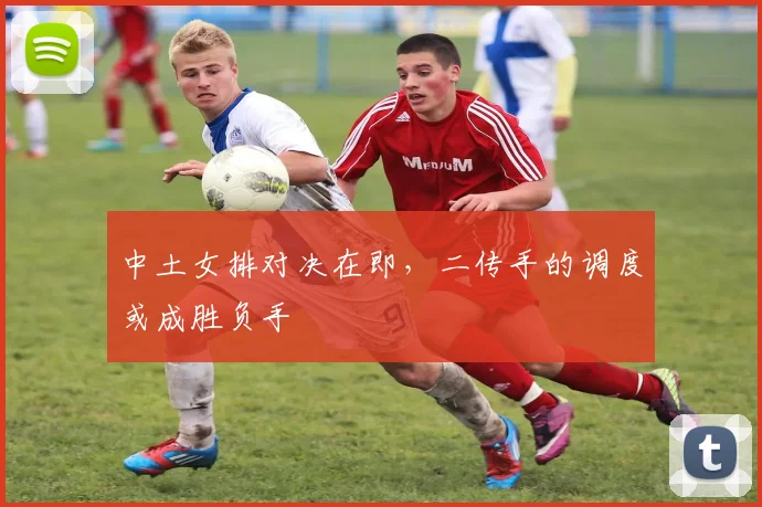 中土女排对决在即，二传手的调度或成胜负手