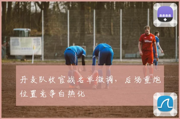 丹麦队收官战名单微调，后场重炮位置竞争白热化