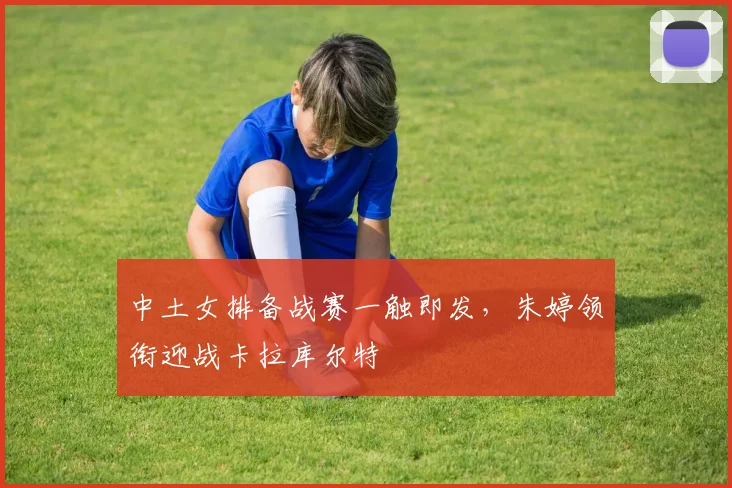 中土女排备战赛一触即发，朱婷领衔迎战卡拉库尔特