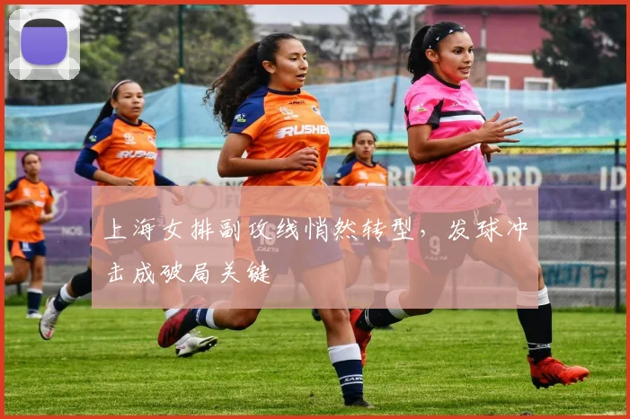 上海女排副攻线悄然转型，发球冲击成破局关键