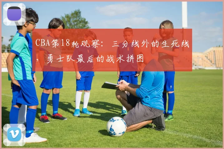 CBA第18轮观察：三分线外的生死线，勇士队最后的战术拼图