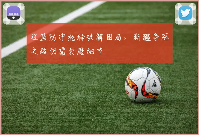辽篮防守轮转破解困局，新疆争冠之路仍需打磨细节