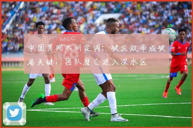 中国男网冬训定调：破发效率成破局关键，团队磨合进入深水区