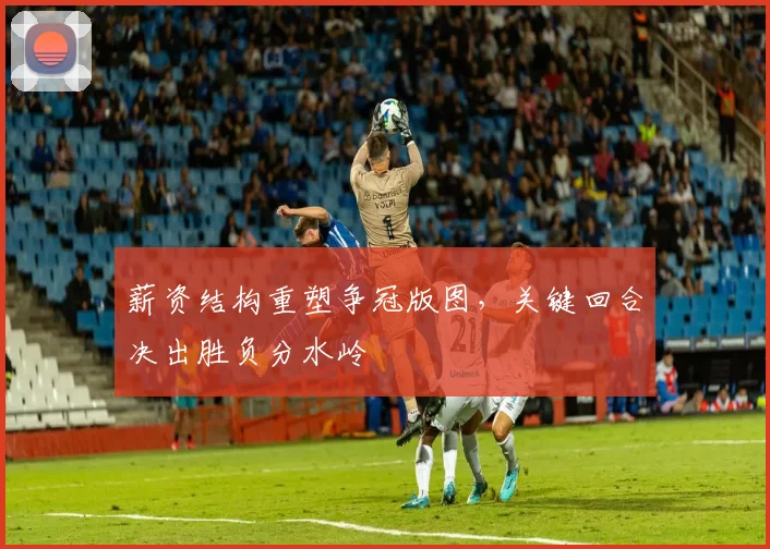 薪资结构重塑争冠版图，关键回合决出胜负分水岭