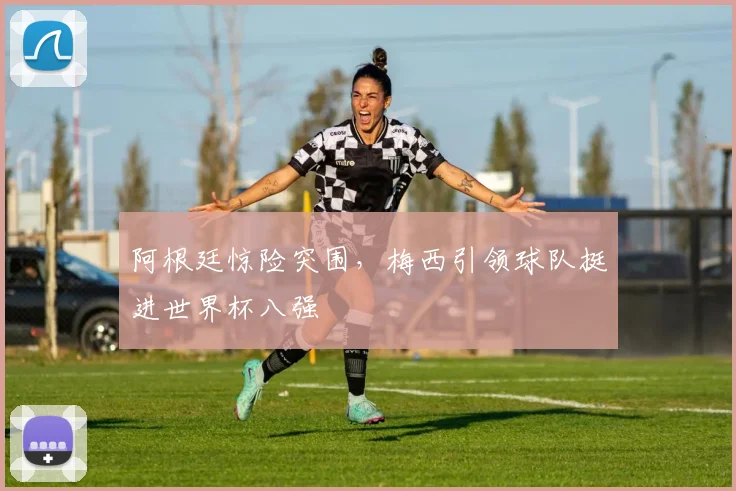 阿根廷惊险突围，梅西引领球队挺进世界杯八强