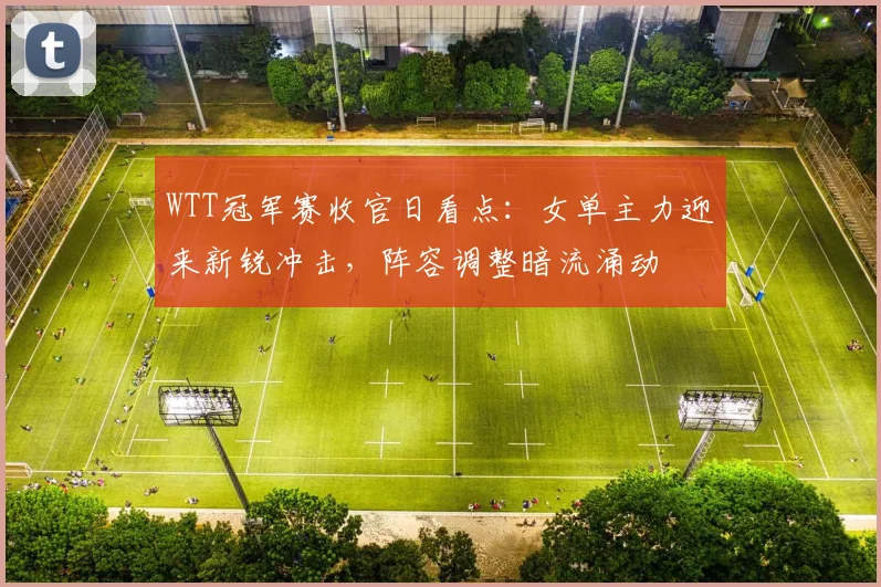 WTT冠军赛收官日看点：女单主力迎来新锐冲击，阵容调整暗流涌动