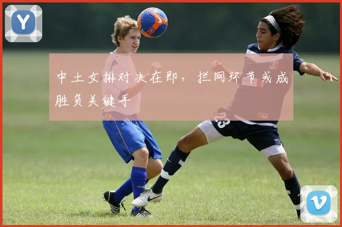 中土女排对决在即，拦网环节或成胜负关键手