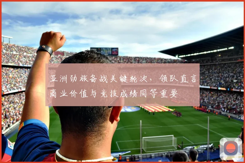 亚洲劲旅备战关键轮次，领队直言商业价值与竞技成绩同等重要