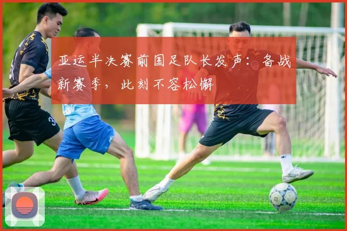 亚运半决赛前国足队长发声：备战新赛季，此刻不容松懈