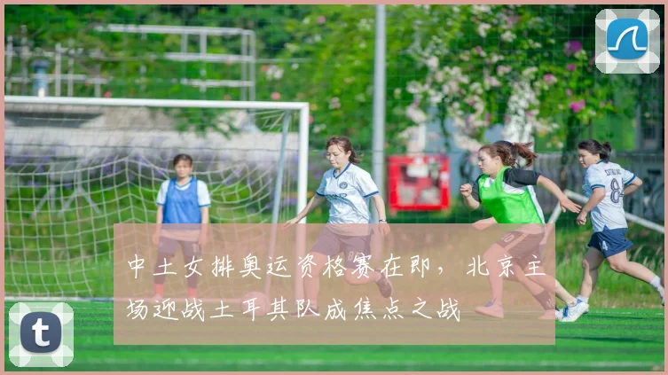 中土女排奥运资格赛在即，北京主场迎战土耳其队成焦点之战