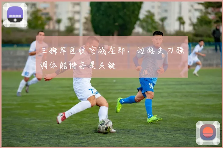 三狮军团收官战在即，边路尖刀强调体能储备是关键