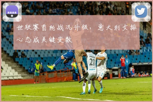 世联赛首轮战况升级，意大利女排心态成关键变数