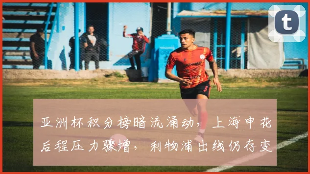 亚洲杯积分榜暗流涌动，上海申花后程压力骤增，利物浦出线仍存变数